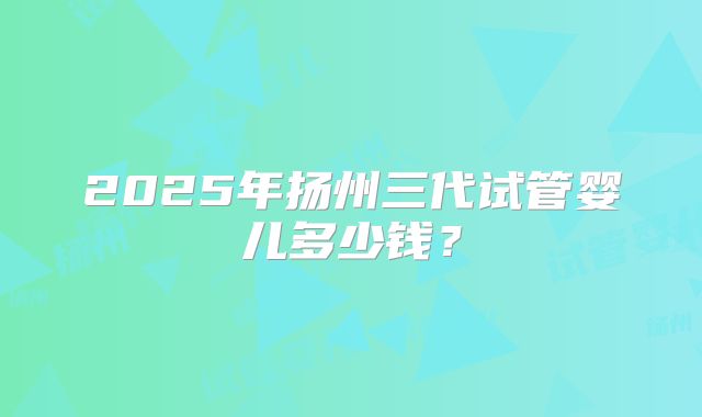 2025年扬州三代试管婴儿多少钱？