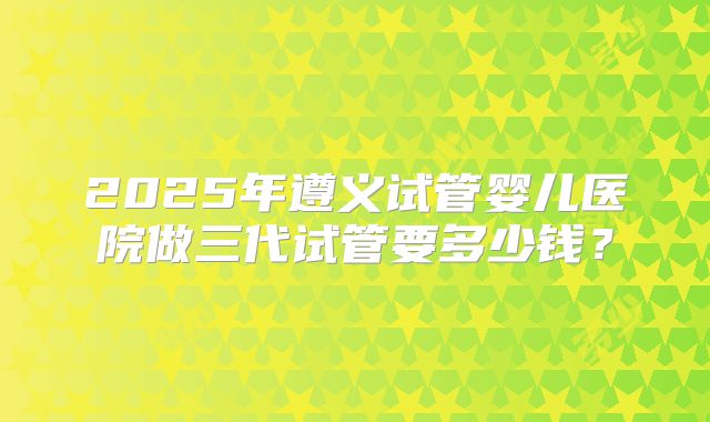 2025年遵义试管婴儿医院做三代试管要多少钱？