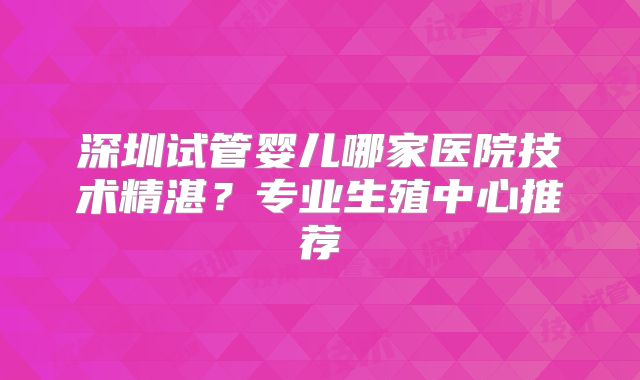 深圳试管婴儿哪家医院技术精湛？专业生殖中心推荐