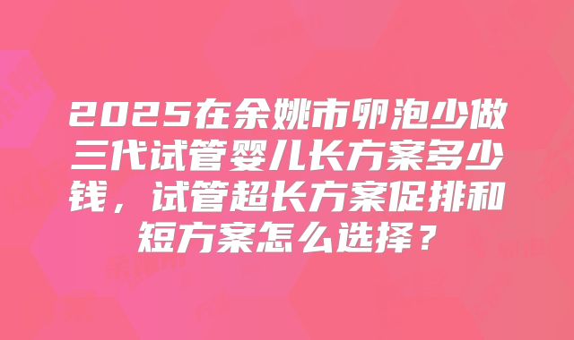 2025在余姚市卵泡少做三代试管婴儿长方案多少钱,试管超长方案促排和短方案怎么选择?