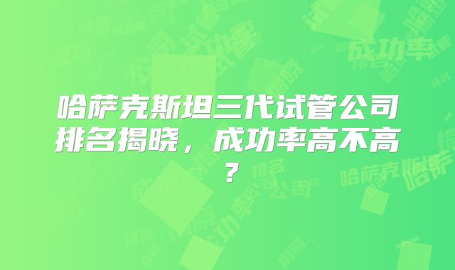 哈萨克斯坦三代试管公司排名揭晓,成功率高不高?