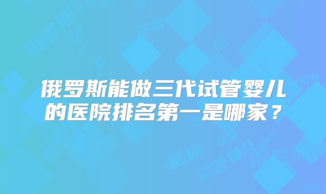 俄罗斯能做三代试管婴儿的医院排名第一是哪家?