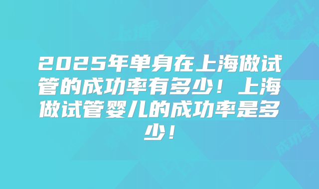 2025年单身在上海做试管的成功率有多少！上海做试管婴儿的成功率是多少！