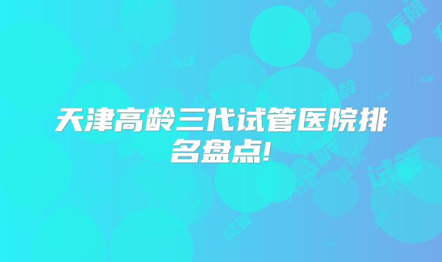 天津高龄三代试管医院排名盘点!