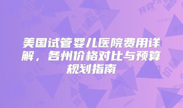 美国试管婴儿医院费用详解，各州价格对比与预算规划指南