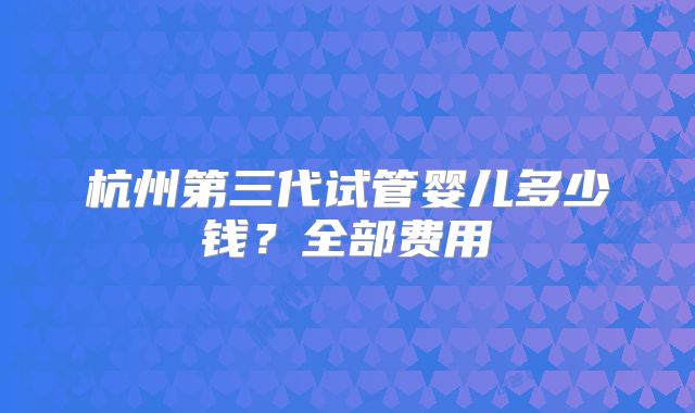 杭州第三代试管婴儿多少钱？全部费用
