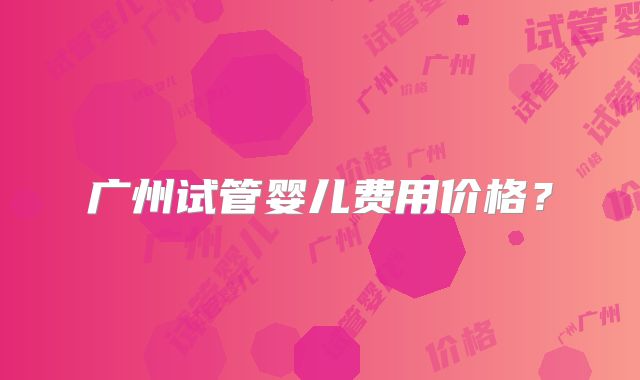 广州试管婴儿费用价格？