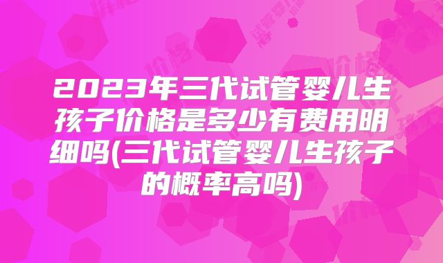 2023年三代试管婴儿生孩子价格是多少有费用明细吗(三代试管婴儿生孩子的概率高吗)