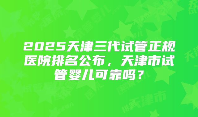 2025天津三代试管正规医院排名公布，天津市试管婴儿可靠吗？