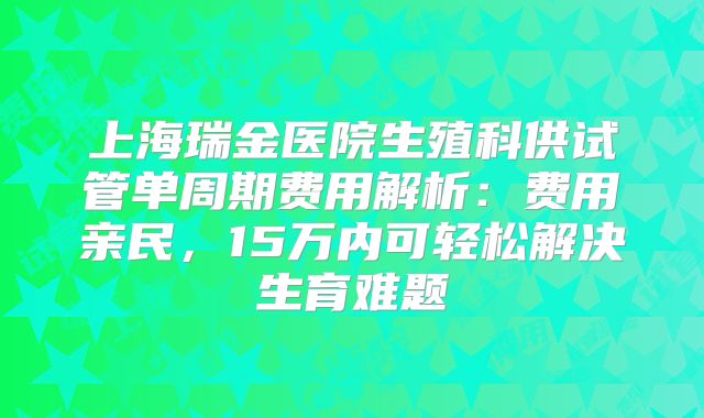 上海瑞金医院生殖科供试管单周期费用解析:费用亲民,15万内可轻松解决生育难题