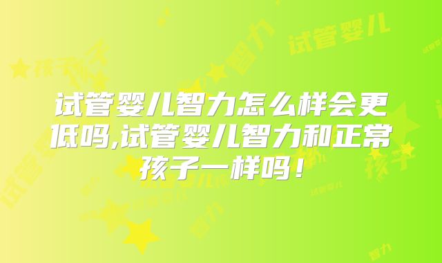 试管婴儿智力怎么样会更低吗,试管婴儿智力和正常孩子一样吗！