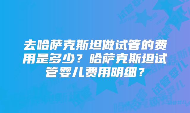 去哈萨克斯坦做试管的费用是多少?哈萨克斯坦试管婴儿费用明细?
