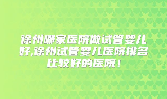 徐州哪家医院做试管婴儿好,徐州试管婴儿医院排名比较好的医院！