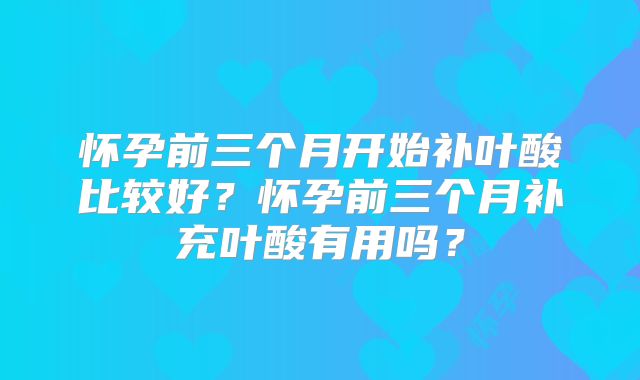 怀孕前三个月开始补叶酸比较好？怀孕前三个月补充叶酸有用吗？