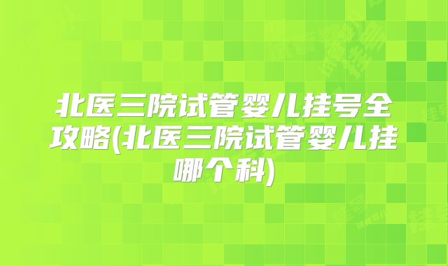 北医三院试管婴儿挂号全攻略(北医三院试管婴儿挂哪个科)