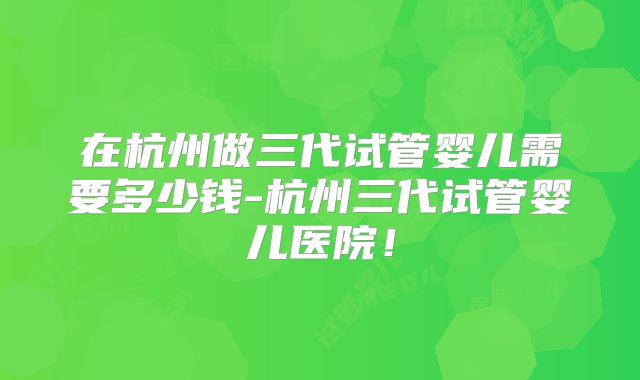 在杭州做三代试管婴儿需要多少钱-杭州三代试管婴儿医院!