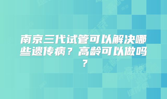 南京三代试管可以解决哪些遗传病？高龄可以做吗？