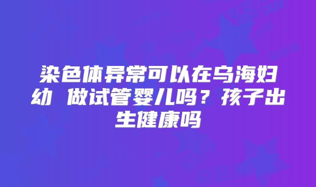 染色体异常可以在乌海妇幼 做试管婴儿吗？孩子出生健康吗