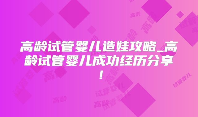 高龄试管婴儿造娃攻略_高龄试管婴儿成功经历分享!