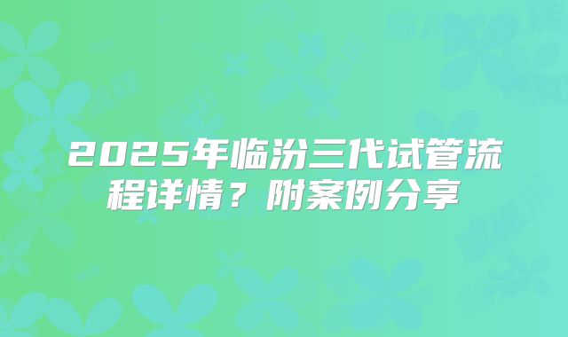 2025年临汾三代试管流程详情?附案例分享