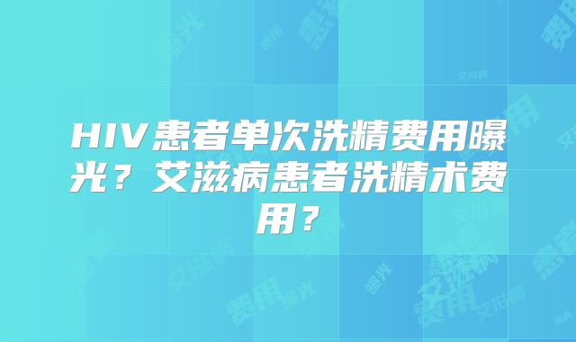 HIV患者单次洗精费用曝光？艾滋病患者洗精术费用？