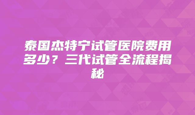 泰国杰特宁试管医院费用多少？三代试管全流程揭秘