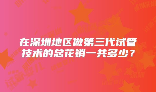 在深圳地区做第三代试管技术的总花销一共多少？