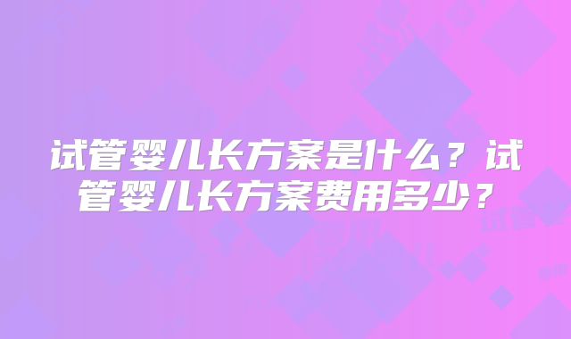 试管婴儿长方案是什么？试管婴儿长方案费用多少？