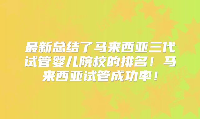 最新总结了马来西亚三代试管婴儿院校的排名！马来西亚试管成功率！