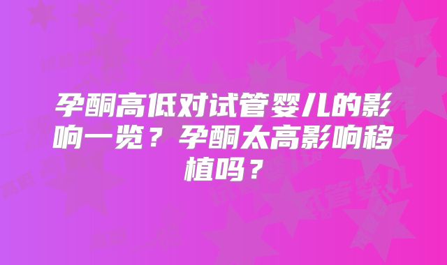 孕酮高低对试管婴儿的影响一览？孕酮太高影响移植吗？