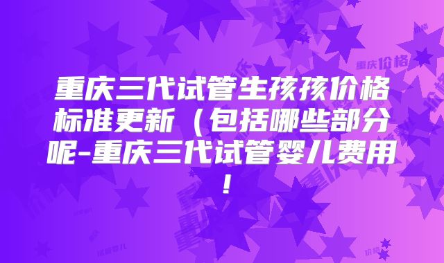 重庆三代试管生孩孩价格标准更新(包括哪些部分呢-重庆三代试管婴儿费用!