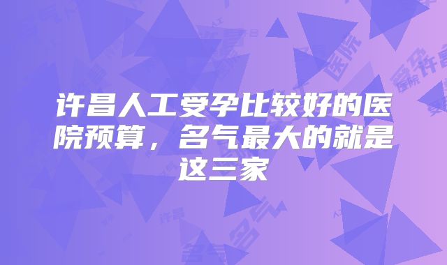 许昌人工受孕比较好的医院预算，名气最大的就是这三家