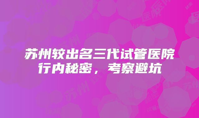 苏州较出名三代试管医院行内秘密，考察避坑
