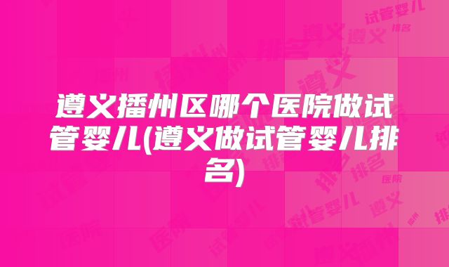 遵义播州区哪个医院做试管婴儿(遵义做试管婴儿排名)