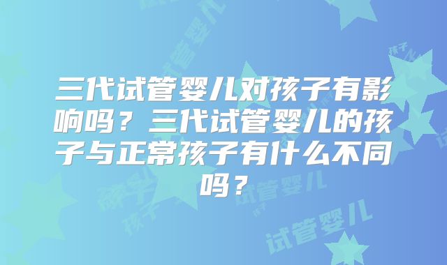 三代试管婴儿对孩子有影响吗？三代试管婴儿的孩子与正常孩子有什么不同吗？
