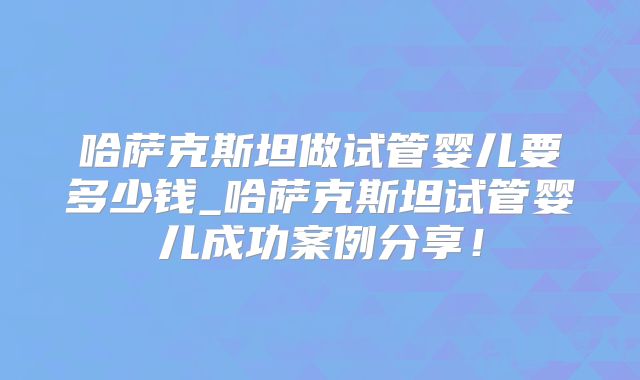 哈萨克斯坦做试管婴儿要多少钱_哈萨克斯坦试管婴儿成功案例分享！