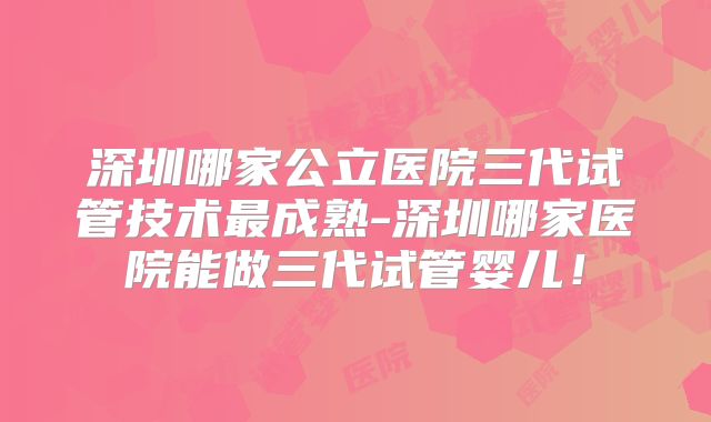 深圳哪家公立医院三代试管技术最成熟-深圳哪家医院能做三代试管婴儿!
