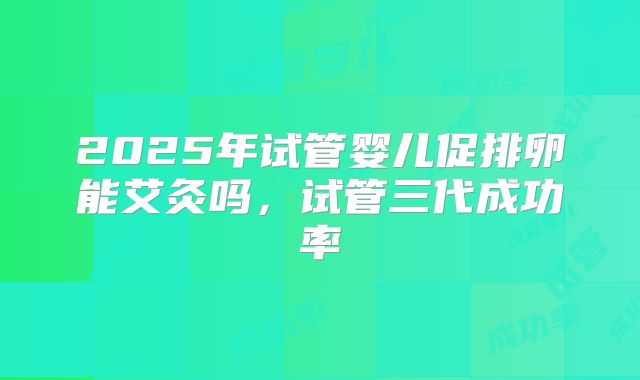 2025年试管婴儿促排卵能艾灸吗,试管三代成功率