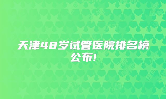 天津48岁试管医院排名榜公布!
