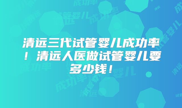 清远三代试管婴儿成功率！清远人医做试管婴儿要多少钱！