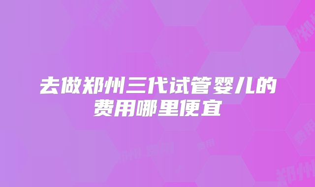 去做郑州三代试管婴儿的费用哪里便宜
