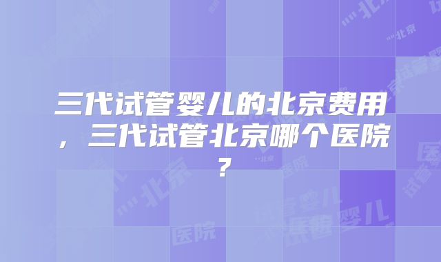 三代试管婴儿的北京费用,三代试管北京哪个医院?