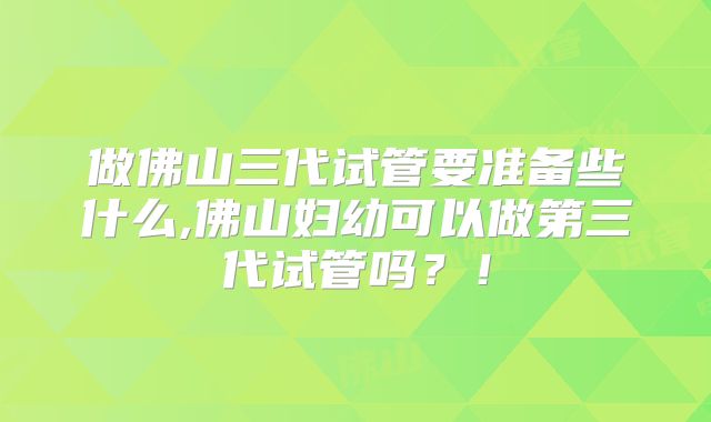做佛山三代试管要准备些什么,佛山妇幼可以做第三代试管吗?!