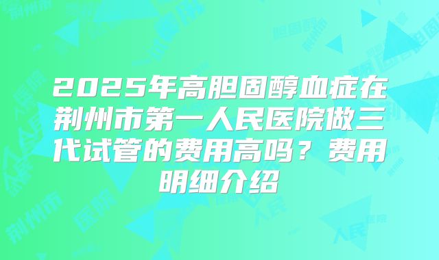2025年高胆固醇血症在荆州市第一人民医院做三代试管的费用高吗?费用明细介绍