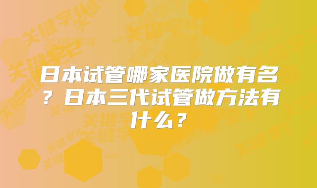 日本试管哪家医院做有名？日本三代试管做方法有什么？