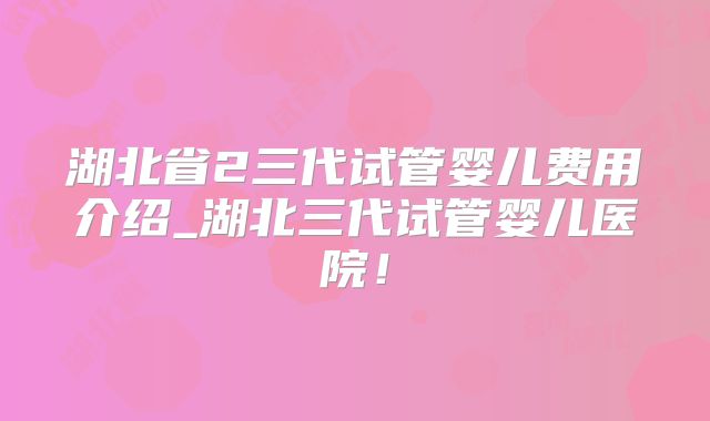 湖北省2三代试管婴儿费用介绍_湖北三代试管婴儿医院！