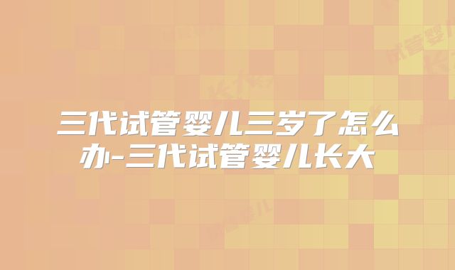 三代试管婴儿三岁了怎么办-三代试管婴儿长大