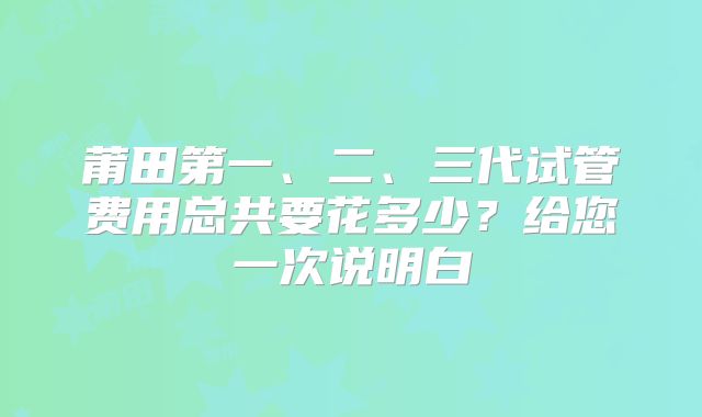 莆田第一、二、三代试管费用总共要花多少？给您一次说明白