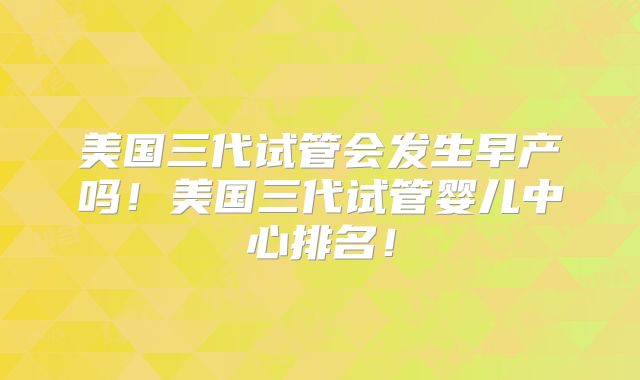 美国三代试管会发生早产吗！美国三代试管婴儿中心排名！