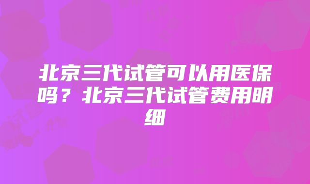 北京三代试管可以用医保吗？北京三代试管费用明细